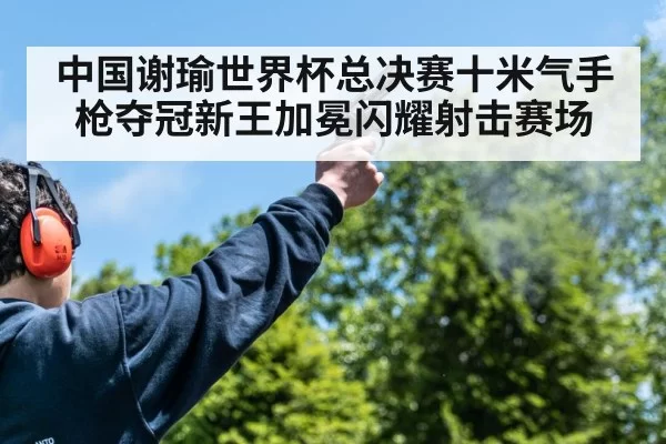中国谢瑜世界杯总决赛十米气手枪夺冠新王加冕闪耀射击赛场