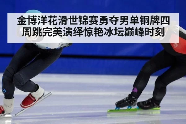 金博洋花滑世锦赛勇夺男单铜牌四周跳完美演绎惊艳冰坛巅峰时刻