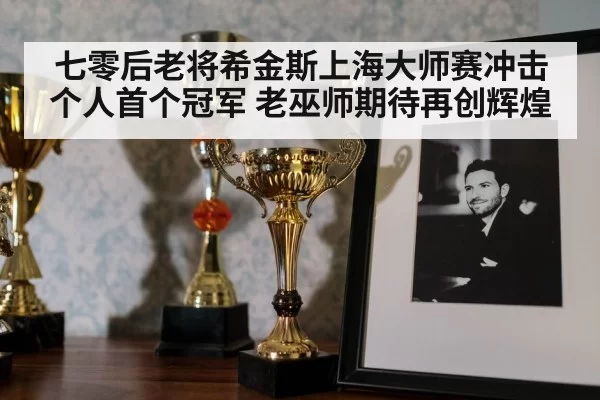 七零后老将希金斯上海大师赛冲击个人首个冠军 老巫师期待再创辉煌