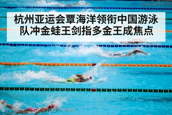 杭州亚运会覃海洋领衔中国游泳队冲金蛙王剑指多金王成焦点